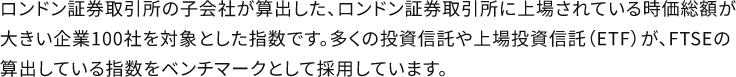 ロンドン証券取引所の子会社が算出した、ロンドン証券取引所に上場されている時価総額が大きい企業100社を対象とした指数です。多くの投資信託や上場投資信託(ETF)が、FTSEの算出している指数をベンチマークとして採用しています。