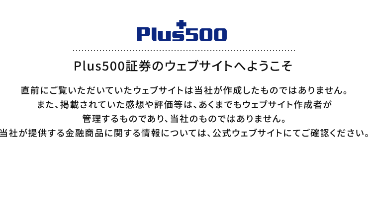Plus500証券のウェブサイトへようこそ 直前にご覧いただいていたウェブサイトは当社が作成したものではありません。また、掲載されていた感想や評価等は、あくまでもウェブサイト作成者が管理するものであり、当社のものではありません。当社が提供する金融商品に関する情報については、公式ウェブサイトにてご確認ください。